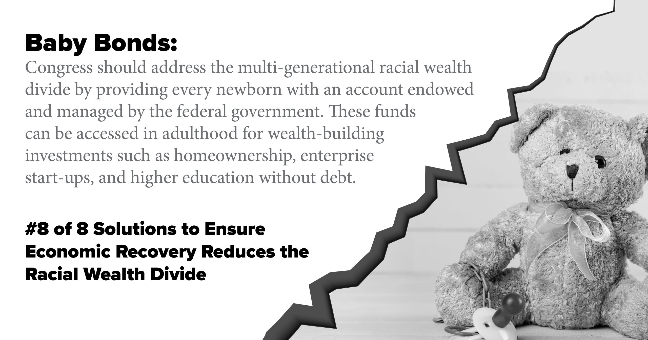 Baby Bonds. Congress should address the multi-generational racial wealth divide by providing every newborn with an account endowed and managed by the federal government. These funds can be accessed in adulthood for wealth-building investments such as homeownership, enterprise start-ups, and higher education without debt.